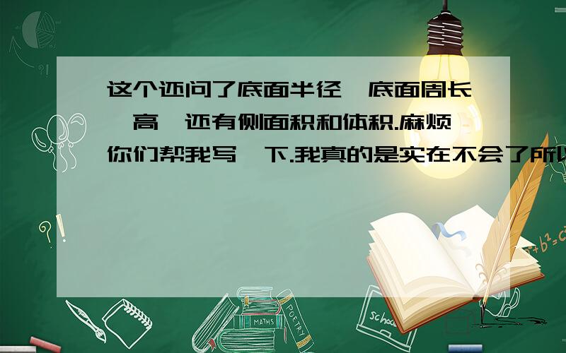 这个还问了底面半径、底面周长、高,还有侧面积和体积.麻烦你们帮我写一下.我真的是实在不会了所以才问你们的（因为我动手能力比较差）.