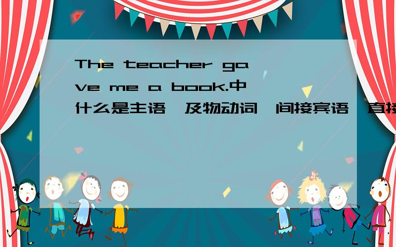 The teacher gave me a book.中什么是主语,及物动词,间接宾语,直接宾语?