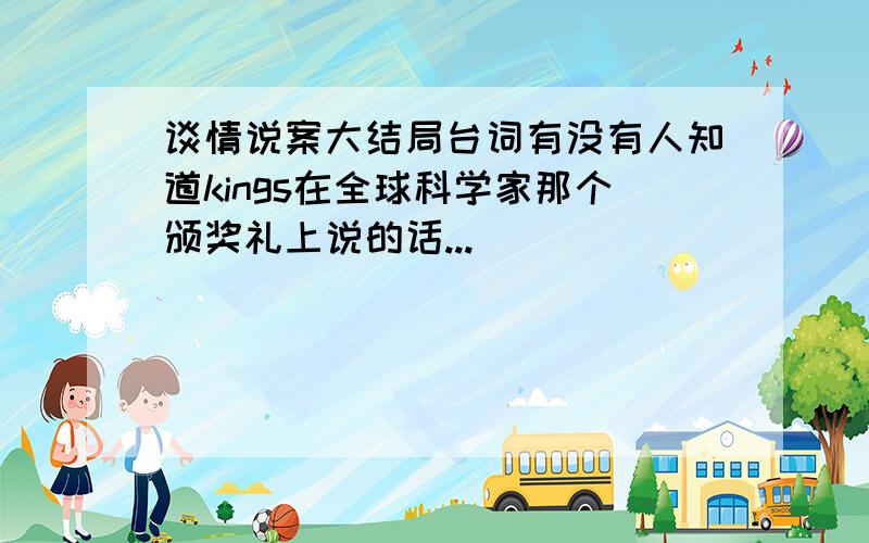 谈情说案大结局台词有没有人知道kings在全球科学家那个颁奖礼上说的话...