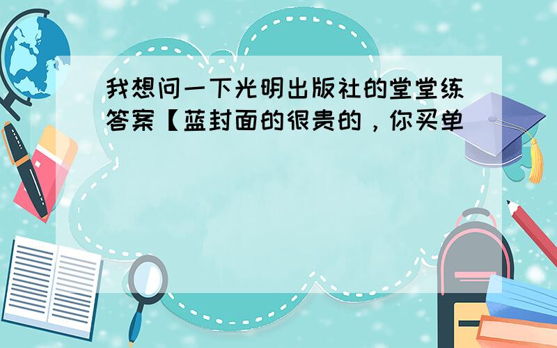 我想问一下光明出版社的堂堂练答案【蓝封面的很贵的，你买单