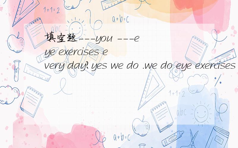 填空题---you ---eye exercises every day?yes we do .we do eye exercises ---- ----every day .
