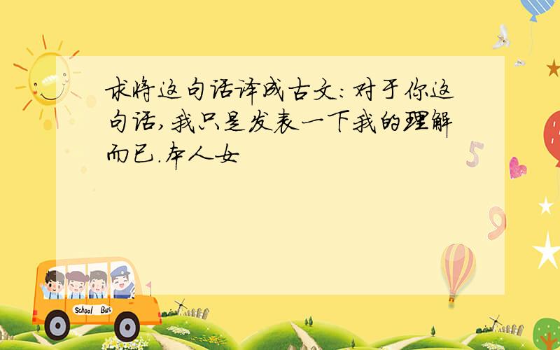 求将这句话译成古文：对于你这句话,我只是发表一下我的理解而已.本人女