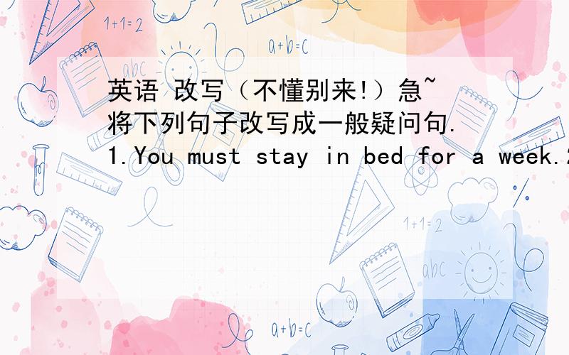 英语 改写（不懂别来!）急~将下列句子改写成一般疑问句.1.You must stay in bed for a week.2.He is going to play with his friends.3.Tom was ill yesterday.4.She often has lunch at home.5.He went to the zoo last Sunday.6.I will go to