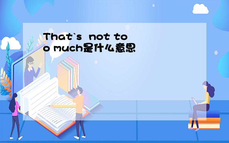 That`s  not too much是什么意思