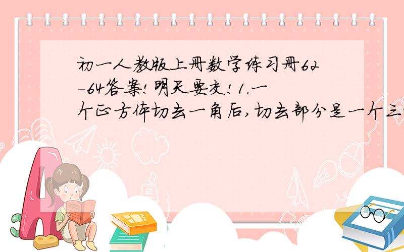 初一人教版上册数学练习册62-64答案!明天要交!1.一个正方体切去一角后,切去部分是一个三棱锥,剩下部分有多少条棱?（分类讨论）2.用一个平面去截一个立方体,截面不可能是四、五、六、七