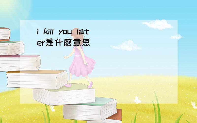 i kill you later是什麽意思