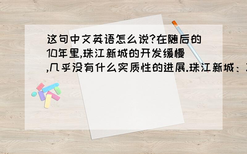 这句中文英语怎么说?在随后的10年里,珠江新城的开发缓慢,几乎没有什么实质性的进展.珠江新城：Zhujiang New Town