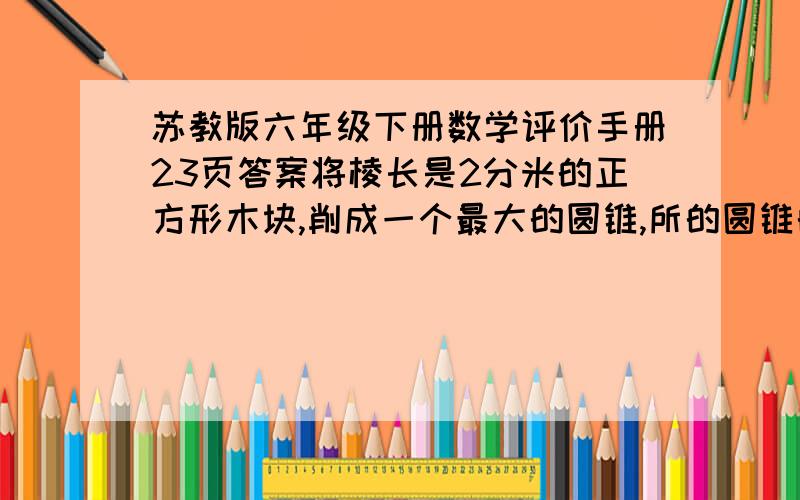 苏教版六年级下册数学评价手册23页答案将棱长是2分米的正方形木块,削成一个最大的圆锥,所的圆锥的体积是()立方分米