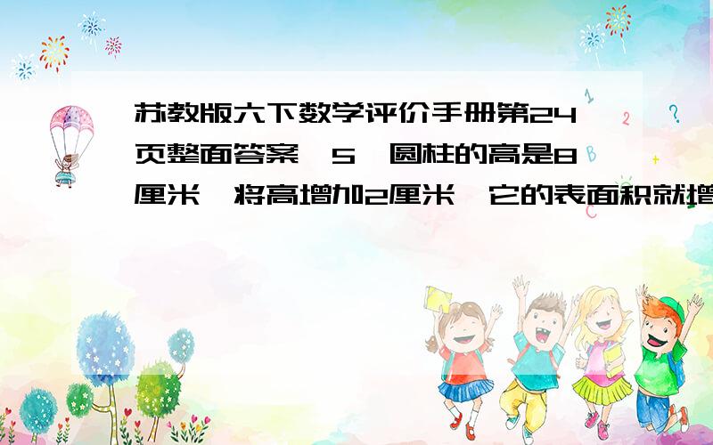 苏教版六下数学评价手册第24页整面答案,5、圆柱的高是8厘米,将高增加2厘米,它的表面积就增加25.12平方厘米.原来圆柱的体积是多少?6、圆柱的侧面积是50.24平方厘米,高和底面半径相等,圆柱