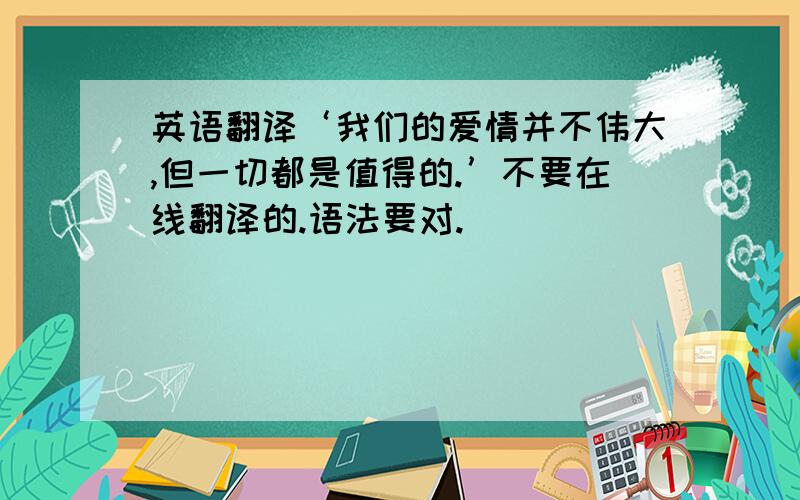 英语翻译‘我们的爱情并不伟大,但一切都是值得的.’不要在线翻译的.语法要对.