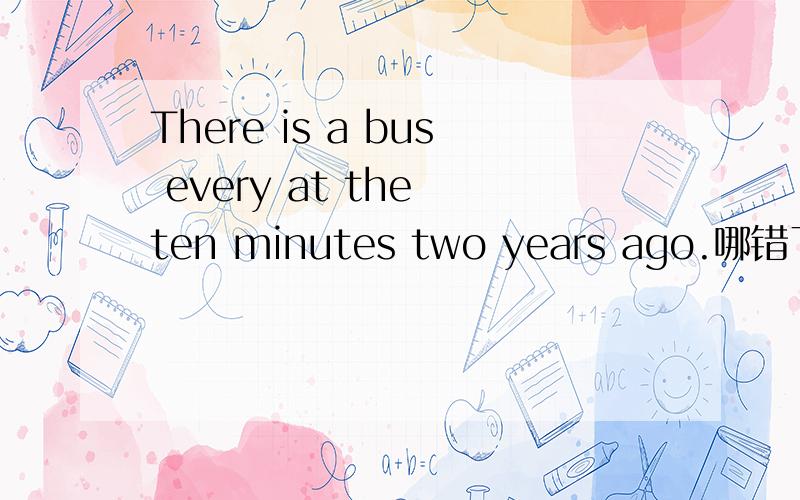 There is a bus every at the ten minutes two years ago.哪错了,