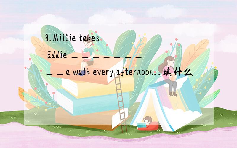 3.Millie takes Eddie _________a walk every afternoon..填什么