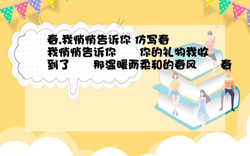 春,我悄悄告诉你 仿写春　　我悄悄告诉你　　你的礼物我收到了　　那温暖而柔和的春风　　春　　我悄悄告诉你　　你的信我收到了　　那写满了生机的碧绿原野　　春　　我悄悄告诉