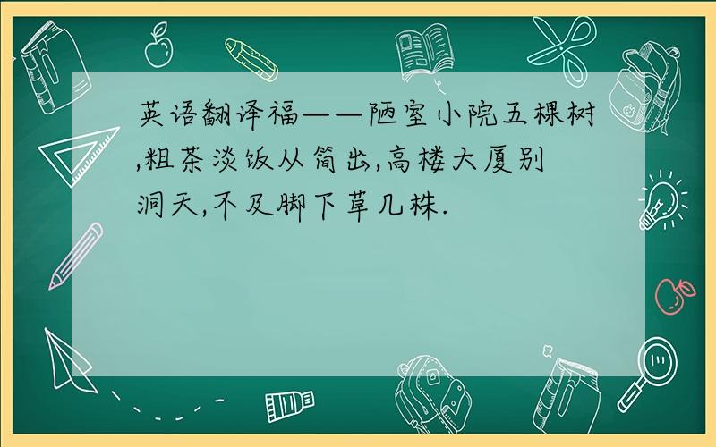 英语翻译福——陋室小院五棵树,粗茶淡饭从简出,高楼大厦别洞天,不及脚下草几株.