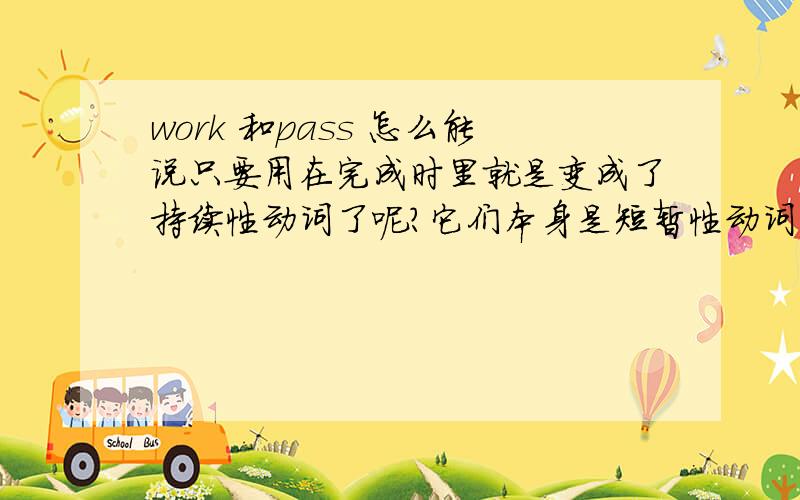 work 和pass 怎么能说只要用在完成时里就是变成了持续性动词了呢?它们本身是短暂性动词吧?你看,比如说go是个短暂性动词,如果需要表达持续性动作,可以用been,那么work和pass这两个词怎么解释?