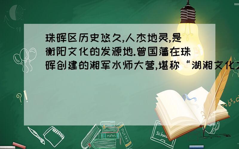 珠晖区历史悠久,人杰地灵,是衡阳文化的发源地.曾国藩在珠晖创建的湘军水师大营,堪称“湖湘文化之魄”.毛泽东、夏明翰、何叔衡等老一辈无产阶级革命家在珠晖传播革命火种,至今保存着