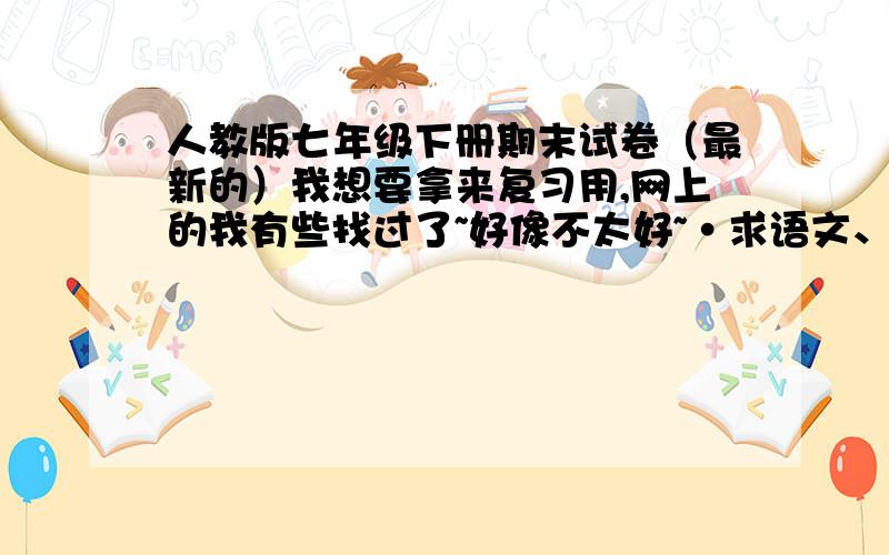 人教版七年级下册期末试卷（最新的）我想要拿来复习用,网上的我有些找过了~好像不太好~·求语文、数学、英语、科学、历史与社会 这几门的试卷 ,,··~额、、、、、、、、各位朋友、、