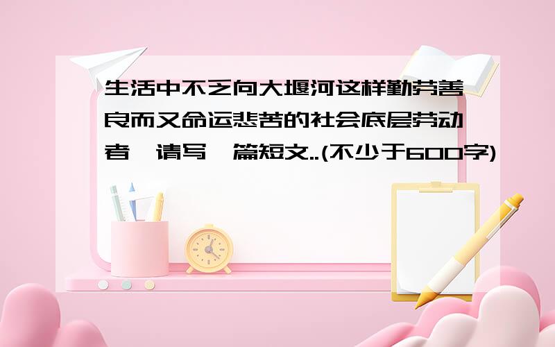 生活中不乏向大堰河这样勤劳善良而又命运悲苦的社会底层劳动者,请写一篇短文..(不少于600字)