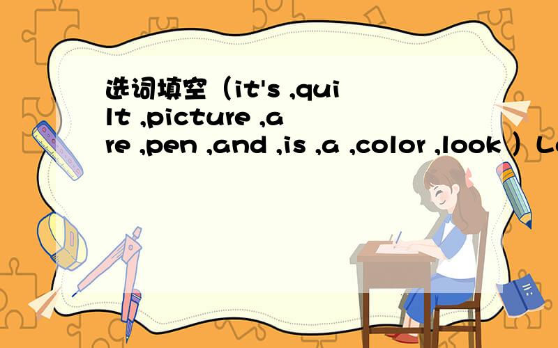 选词填空（it's ,quilt ,picture ,are ,pen ,and ,is ,a ,color ,look ）Look Here ( ) four pictures.In Picture 1,there is a ( ) on my bed .Its color is blue ( ) green .I love it .I use it to keep warm at night .In ( ) 2,it is a pencil box .In the b