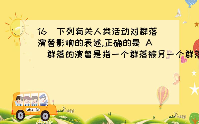 16．下列有关人类活动对群落演替影响的表述,正确的是 A．群落的演替是指一个群落被另一个群落代替的过程,生物不断地在发展,所以群落的演替也不会停止 B．群落的演替是不同种生物之间