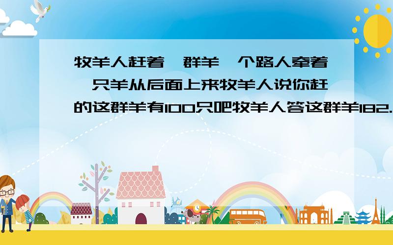 牧羊人赶着一群羊一个路人牵着一只羊从后面上来牧羊人说你赶的这群羊有100只吧牧羊人答这群羊182.牧羊人赶着一群羊寻找水草肥美的地方,有一个过路人牵着一只羊从后面跟了上来.他对牧