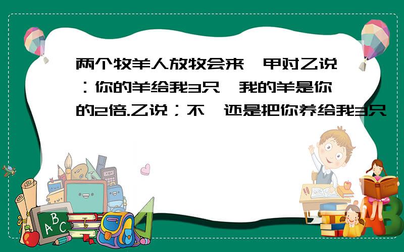 两个牧羊人放牧会来,甲对乙说：你的羊给我3只,我的羊是你的2倍.乙说；不,还是把你养给我3只,我们的羊就一样多.甲,乙各有几只羊