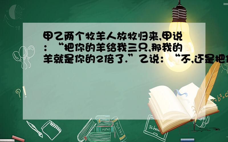 甲乙两个牧羊人放牧归来,甲说：“把你的羊给我三只,那我的羊就是你的2倍了.”乙说：“不,还是把你的羊分3只给我,那我们的羊就一样多了”问他们各有多少只羊