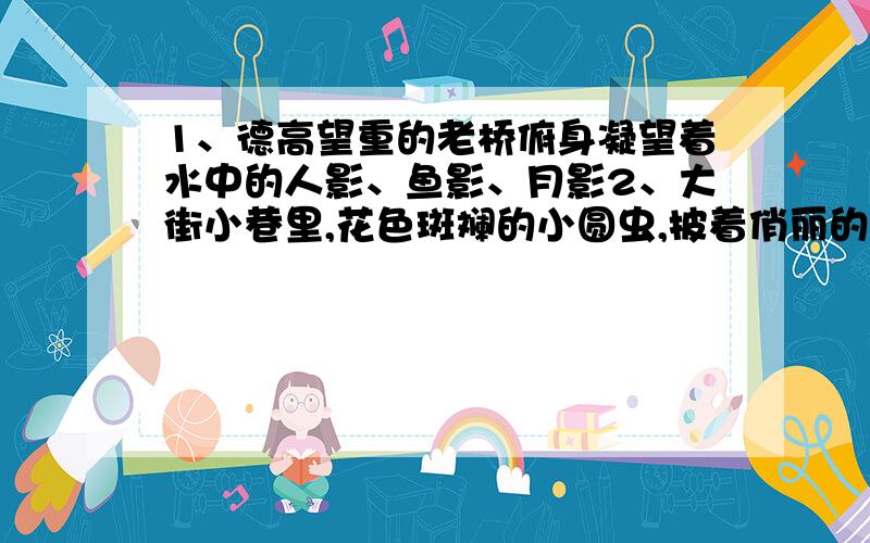 1、德高望重的老桥俯身凝望着水中的人影、鱼影、月影2、大街小巷里,花色斑斓的小圆虫,披着俏丽的彩衣.3它们的村子散布在森林边缘的小丘上.4、我目光追随着爬行的小虫,作了一次奇异的