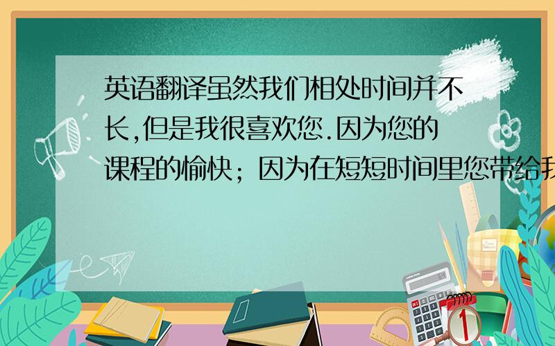 英语翻译虽然我们相处时间并不长,但是我很喜欢您.因为您的课程的愉快；因为在短短时间里您带给我们的快乐；老师!祝您教师节快乐!