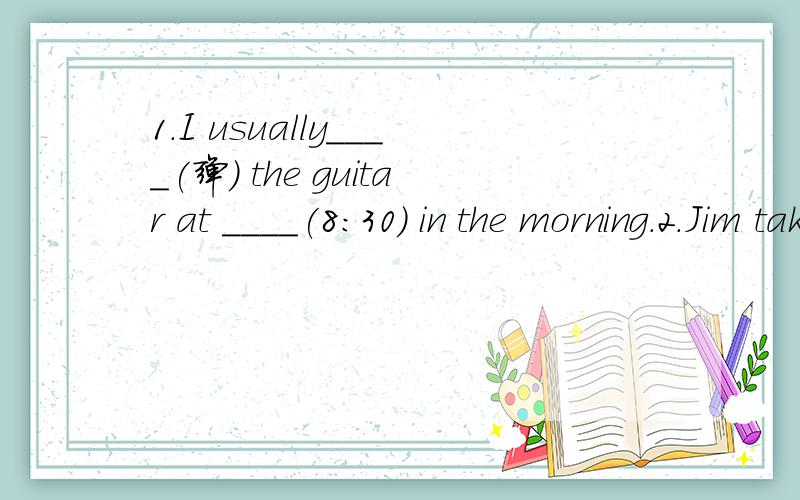 1.I usually____(弹) the guitar at ____(8:30) in the morning.2.Jim takes a ____(沐浴) at __（七点）