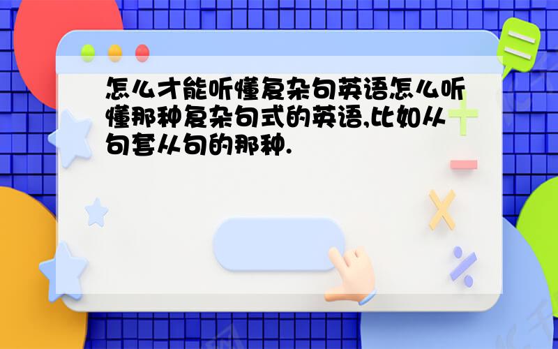 怎么才能听懂复杂句英语怎么听懂那种复杂句式的英语,比如从句套从句的那种.