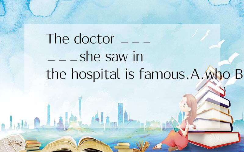 The doctor ______she saw in the hospital is famous.A.who B.whose C.that D.which 填空,并分解两句分解两句话：1、Oxyen is the only gas which helps fire burn.2.Please pass me the book which cover is green.3.The doctorwhom she sent her frien