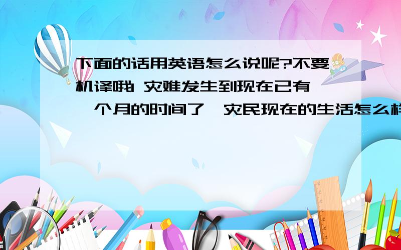 下面的话用英语怎么说呢?不要机译哦1 灾难发生到现在已有一个月的时间了,灾民现在的生活怎么样?2 无论是心理还是生理,他们都承受着巨大的痛苦,我佩服他们的坚韧,同情他们的遭遇.