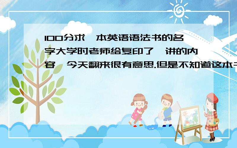 100分求一本英语语法书的名字大学时老师给复印了一讲的内容,今天翻来很有意思.但是不知道这本书叫什么.以“讲”分不同的章节,每章后附练习题.其中第三十四讲为直接引语和间接引语.也