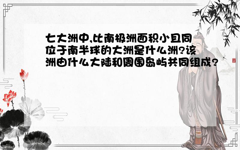 七大洲中,比南极洲面积小且同位于南半球的大洲是什么洲?该洲由什么大陆和周围岛屿共同组成?