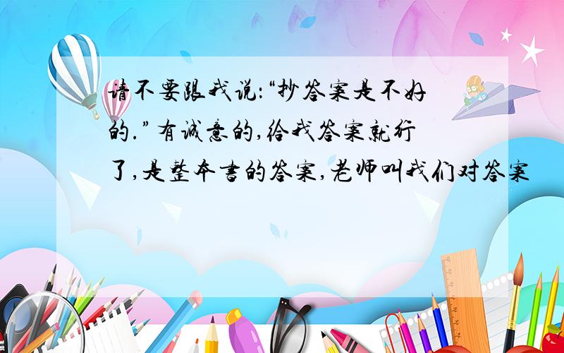 请不要跟我说：“抄答案是不好的.”有诚意的,给我答案就行了,是整本书的答案,老师叫我们对答案