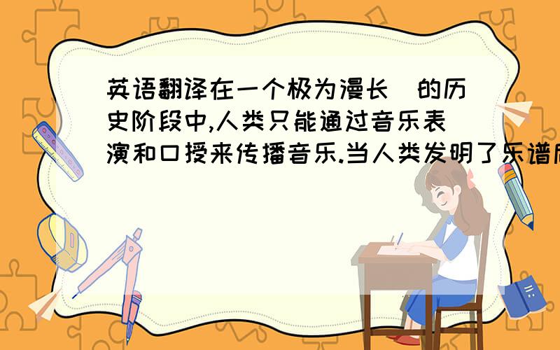 英语翻译在一个极为漫长．的历史阶段中,人类只能通过音乐表演和口授来传播音乐.当人类发明了乐谱后,音乐便开始脱离表演而演变成“文字”得以记录和传播.然而,人类音乐传播的真正革