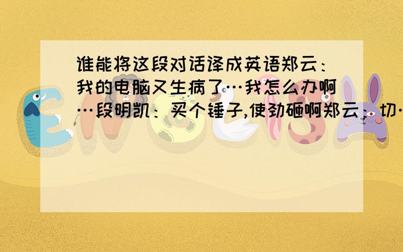 谁能将这段对话译成英语郑云：我的电脑又生病了…我怎么办啊…段明凯：买个锤子,使劲砸啊郑云：切…那不更完蛋了陈凤：带医院去吧 郑云：呵呵带它去了…医生说要给它洗脑啊…段明