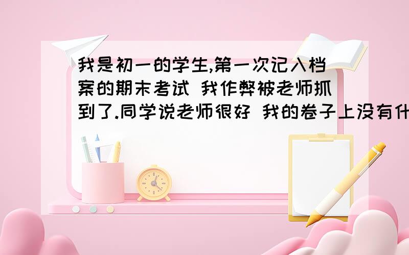 我是初一的学生,第一次记入档案的期末考试 我作弊被老师抓到了.同学说老师很好 我的卷子上没有什么记号 但是就是怕老师告诉学校 班主任又很严厉 我都不知道该怎么办了.