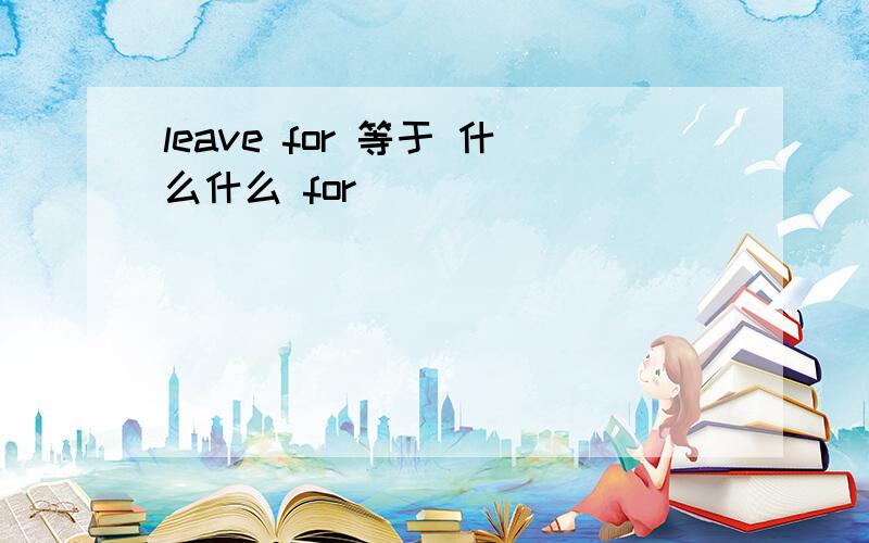 leave for 等于 什么什么 for