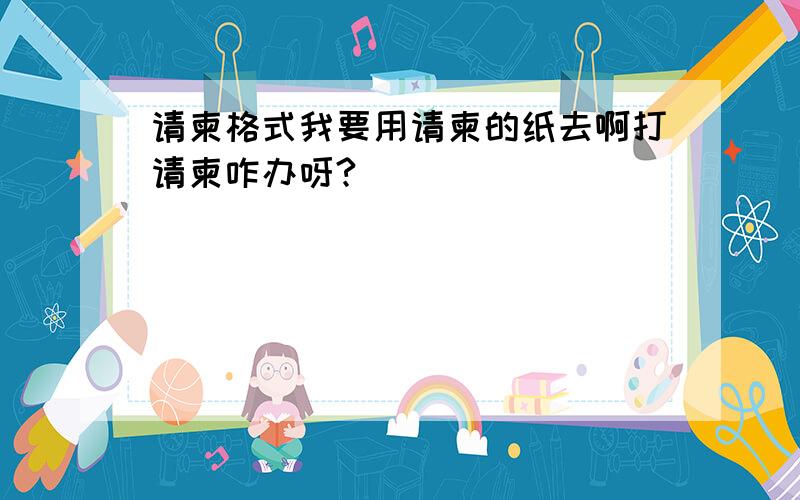 请柬格式我要用请柬的纸去啊打请柬咋办呀?