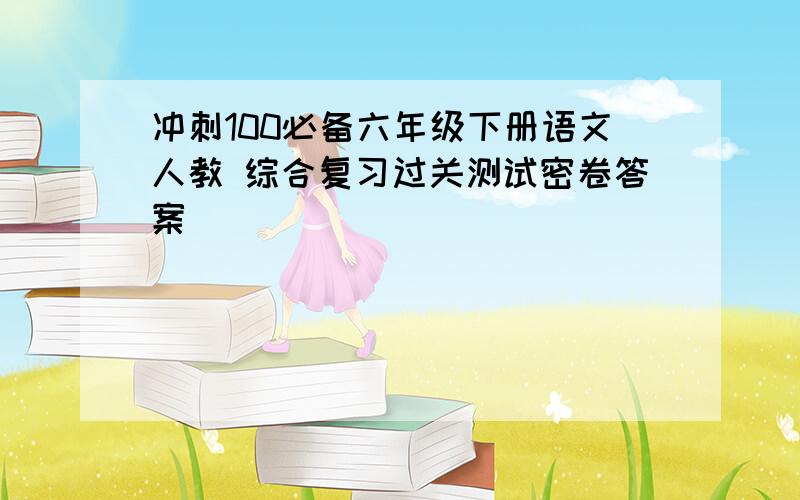 冲刺100必备六年级下册语文人教 综合复习过关测试密卷答案