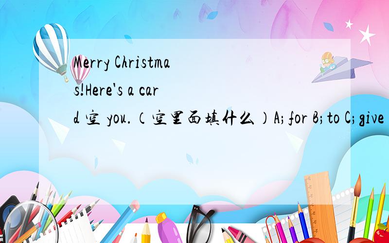 Merry Christmas!Here's a card 空 you.（空里面填什么）A;for B;to C;give D;of