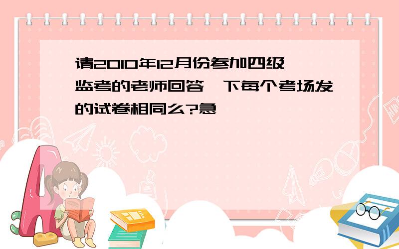 请2010年12月份参加四级监考的老师回答一下每个考场发的试卷相同么?急