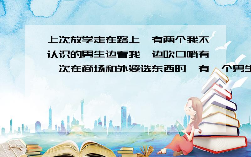 上次放学走在路上,有两个我不认识的男生边看我,边吹口哨有一次在商场和外婆选东西时,有一个男生在尽头对我吹了好长时间,见我没理他,边走了.