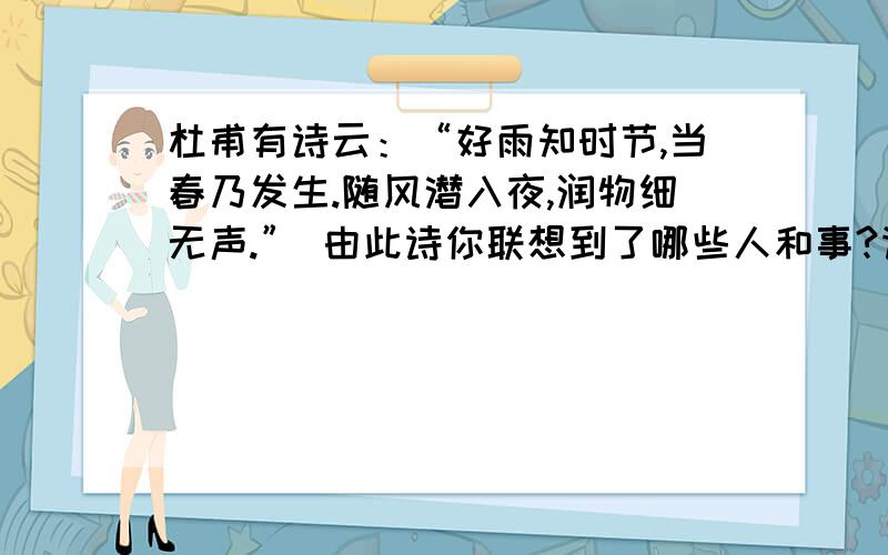 杜甫有诗云：“好雨知时节,当春乃发生.随风潜入夜,润物细无声.” 由此诗你联想到了哪些人和事?请讲述其中的一个片段,并以此来表达你对社会的一种观察,思考和感悟.这个是要