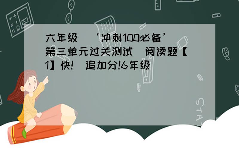 六年级  ‘冲刺100必备’第三单元过关测试  阅读题【1】快!  追加分!6年级