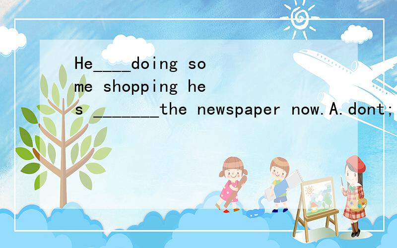 He____doing some shopping hes _______the newspaper now.A.dont;look at          B.doesnt;see             C.not;watching             D.isnt;reading