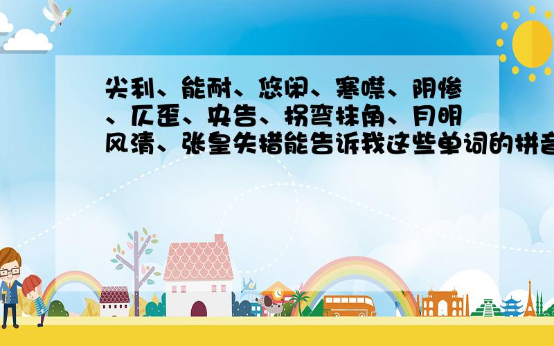 尖利、能耐、悠闲、寒噤、阴惨、仄歪、央告、拐弯抹角、月明风清、张皇失措能告诉我这些单词的拼音吗?只要答得好,有50奖金,要说第几声