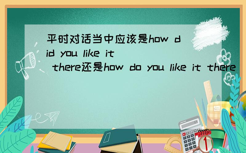 平时对话当中应该是how did you like it there还是how do you like it there